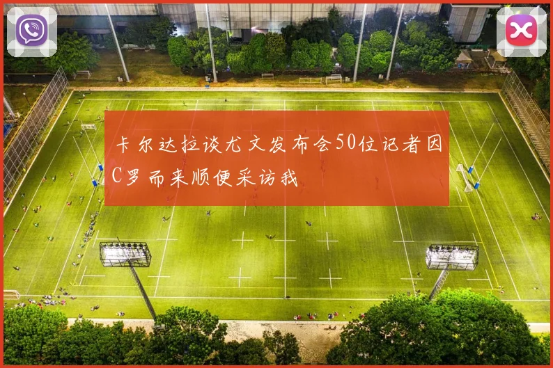卡尔达拉谈尤文发布会50位记者因C罗而来顺便采访我