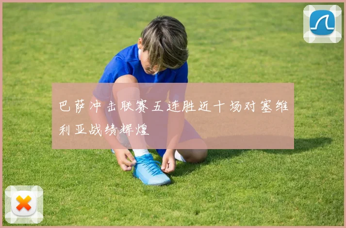 巴萨冲击联赛五连胜近十场对塞维利亚战绩辉煌