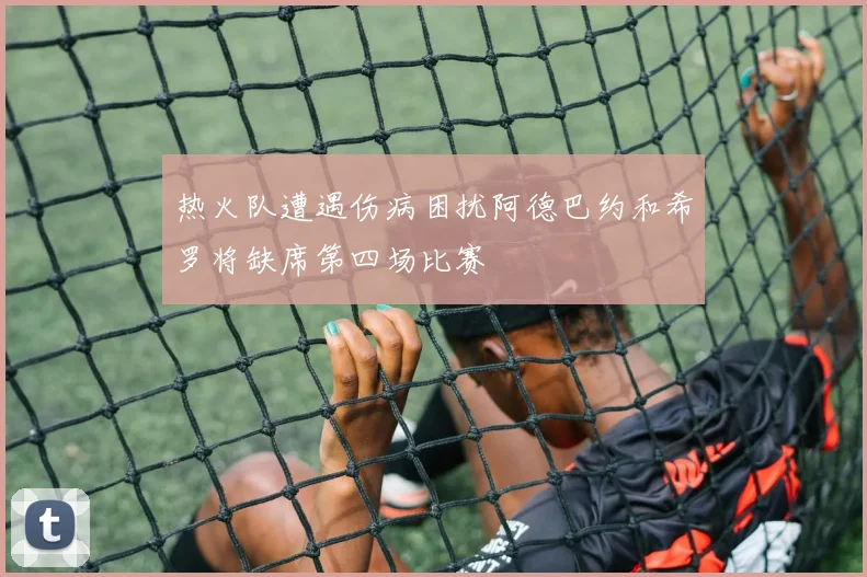 热火队遭遇伤病困扰阿德巴约和希罗将缺席第四场比赛