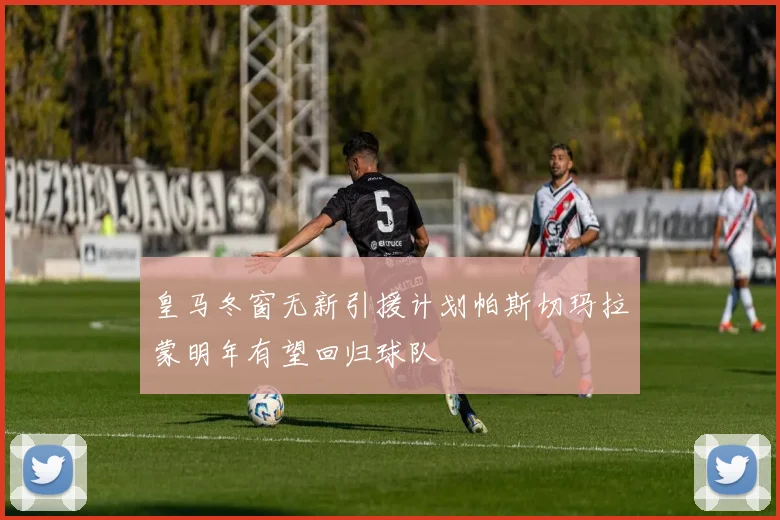 皇马冬窗无新引援计划帕斯切玛拉蒙明年有望回归球队