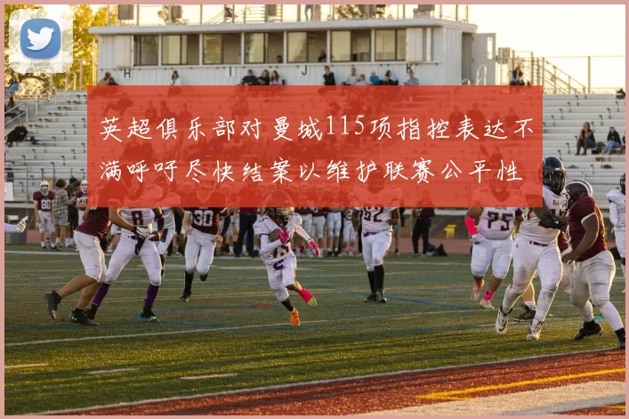 英超俱乐部对曼城115项指控表达不满呼吁尽快结案以维护联赛公平性