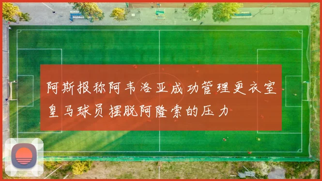 阿斯报称阿韦洛亚成功管理更衣室皇马球员摆脱阿隆索的压力