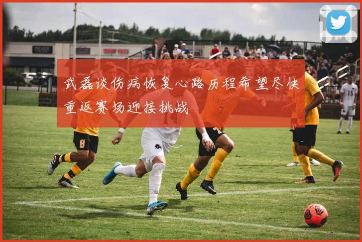 武磊谈伤病恢复心路历程希望尽快重返赛场迎接挑战