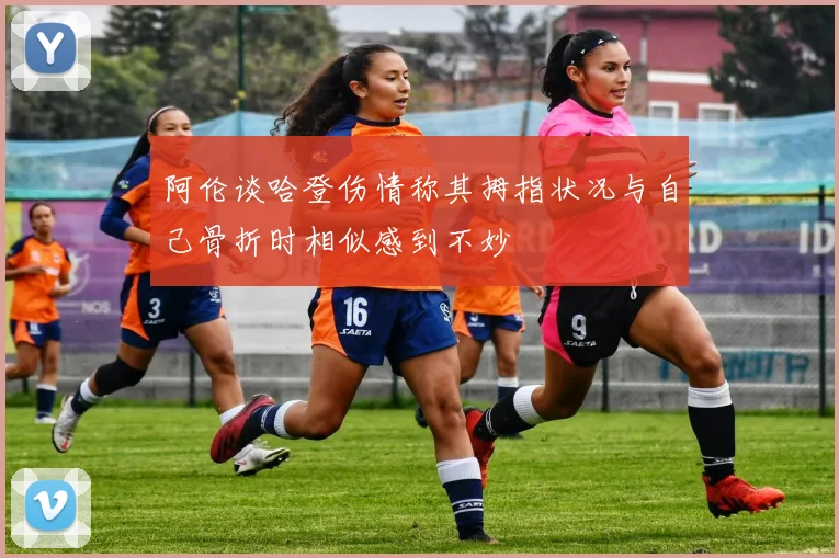 阿伦谈哈登伤情称其拇指状况与自己骨折时相似感到不妙