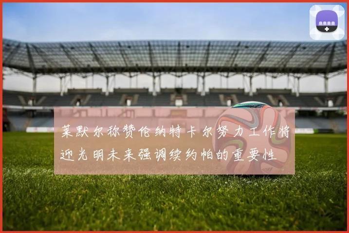 莱默尔称赞伦纳特卡尔努力工作将迎光明未来强调续约帕的重要性