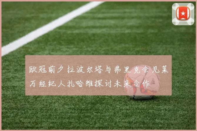 欧冠前夕拉波尔塔与弗里克会见莱万经纪人扎哈维探讨未来合作
